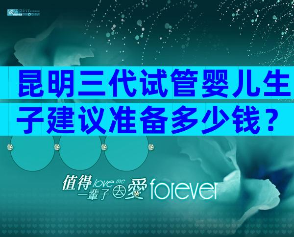 昆明三代试管婴儿生子建议准备多少钱？费用贵不贵？