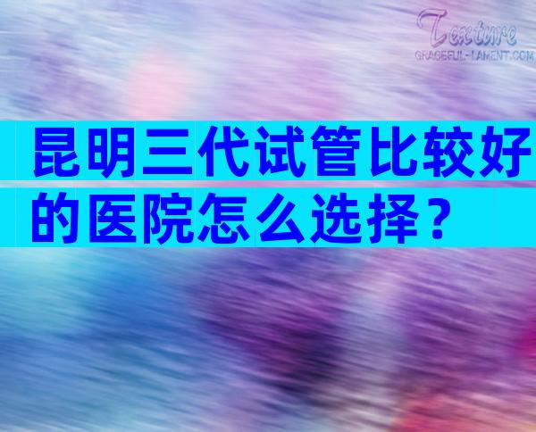昆明三代试管比较好的医院怎么选择？