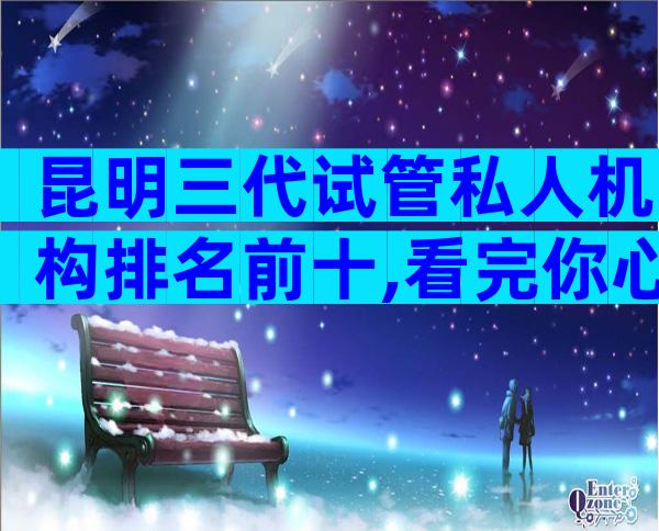 昆明三代试管私人机构排名前十,看完你心中就有数了