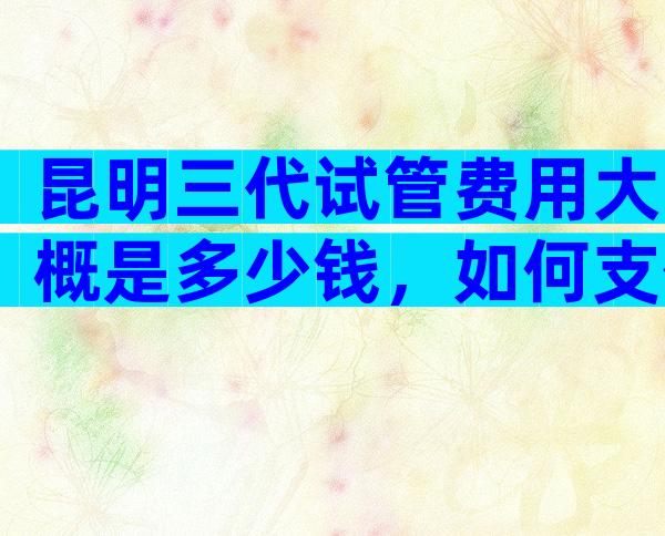 昆明三代试管费用大概是多少钱，如何支付比较好