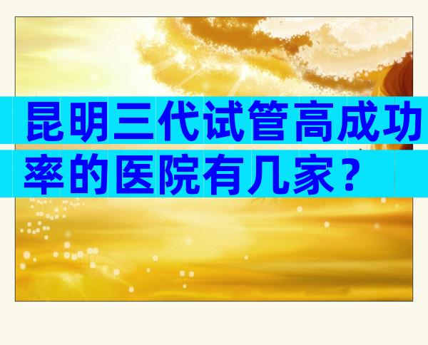 昆明三代试管高成功率的医院有几家？