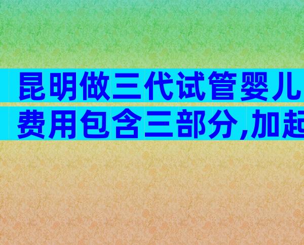 昆明做三代试管婴儿费用包含三部分,加起来不超多15万