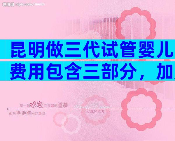 昆明做三代试管婴儿费用包含三部分，加起来不超多15万