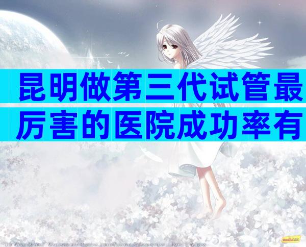 昆明做第三代试管最厉害的医院成功率有多高