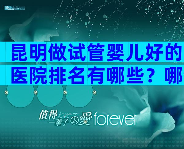 昆明做试管婴儿好的医院排名有哪些？哪个医院比较好？