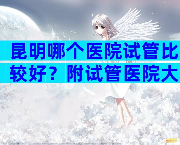 昆明哪个医院试管比较好？附试管医院大全