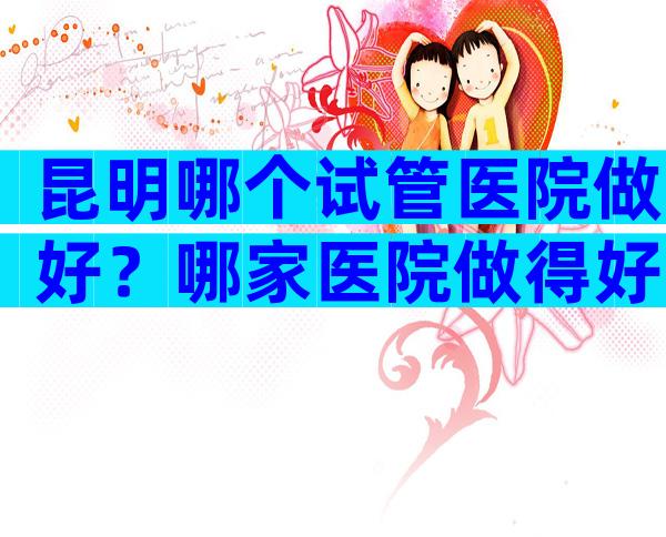 昆明哪个试管医院做好？哪家医院做得好