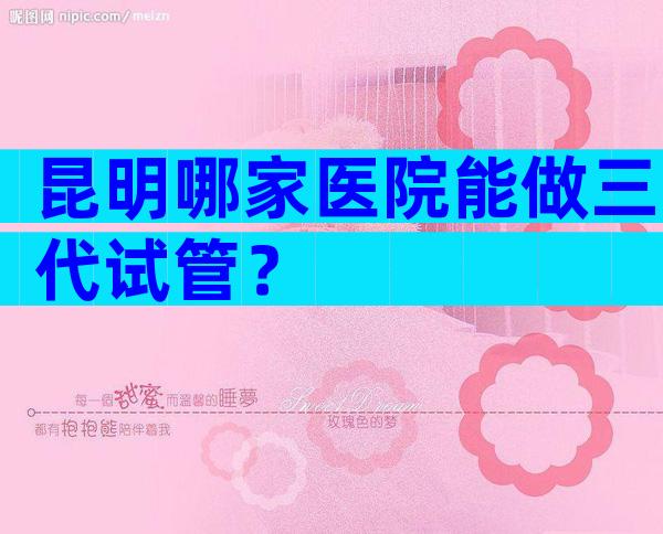 昆明哪家医院能做三代试管？