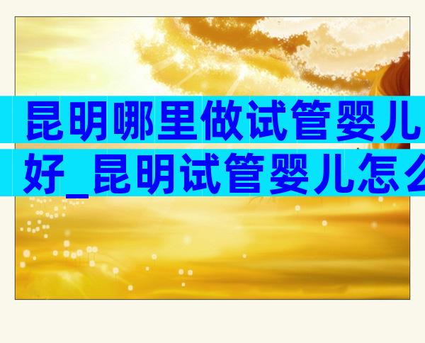 昆明哪里做试管婴儿好_昆明试管婴儿怎么样
