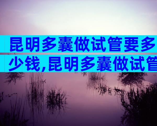 昆明多囊做试管要多少钱,昆明多囊做试管要多少钱费用