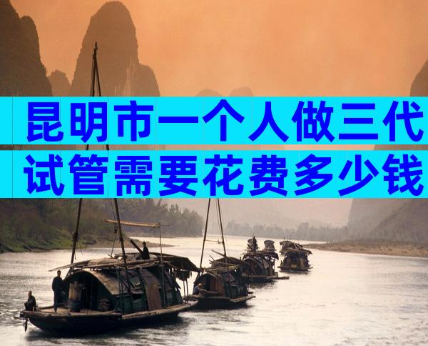 昆明市一个人做三代试管需要花费多少钱（注意事项篇）