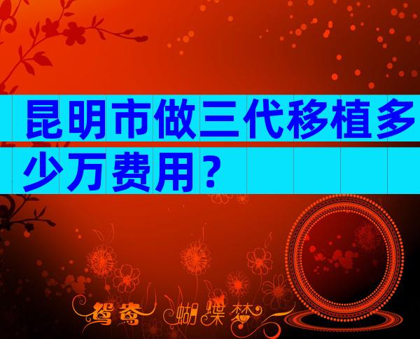 昆明市做三代移植多少万费用？