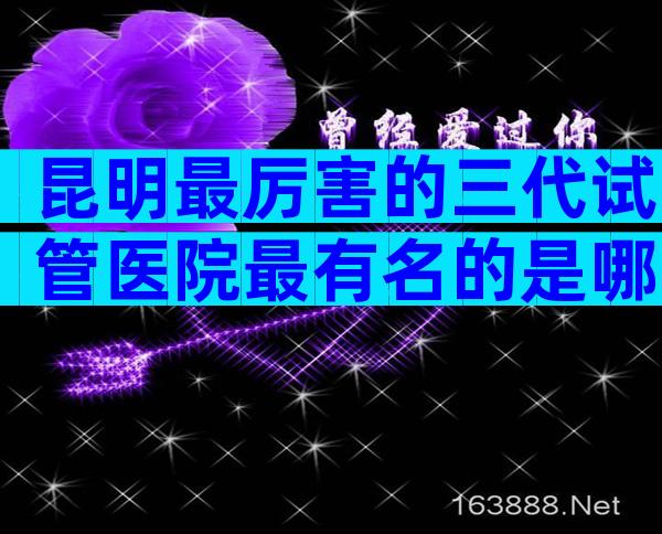 昆明最厉害的三代试管医院最有名的是哪些？怎么选医院更好