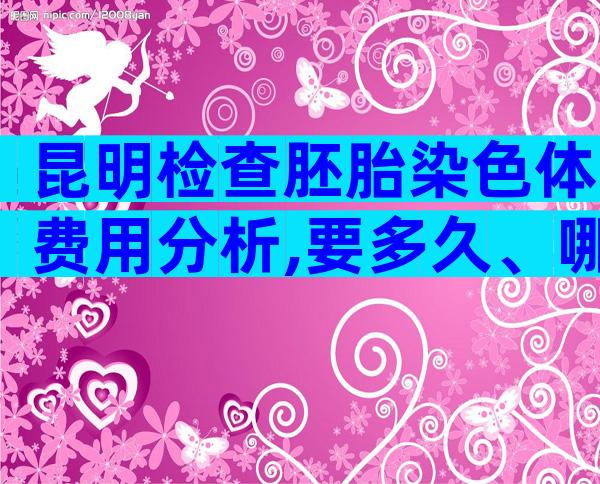 昆明检查胚胎染色体费用分析,要多久、哪家好这都有