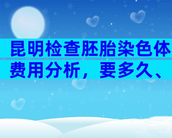 昆明检查胚胎染色体费用分析，要多久、哪家好这都有