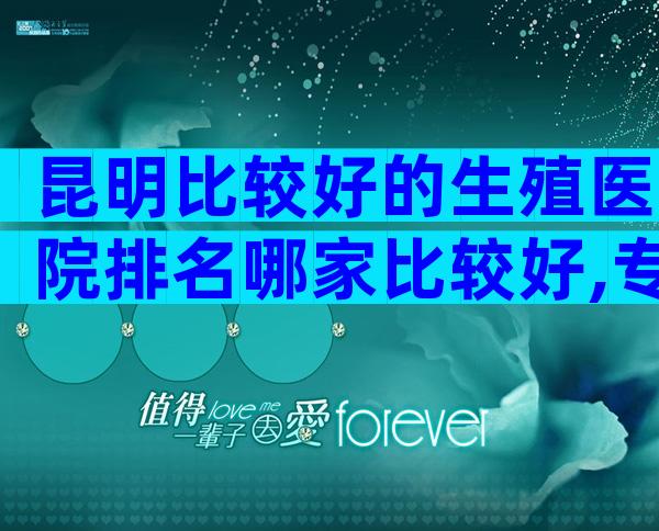 昆明比较好的生殖医院排名哪家比较好,专业度与服务水平一较高下
