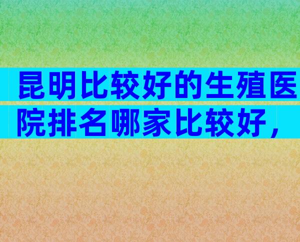 昆明比较好的生殖医院排名哪家比较好，专业度与服务水平一较高下