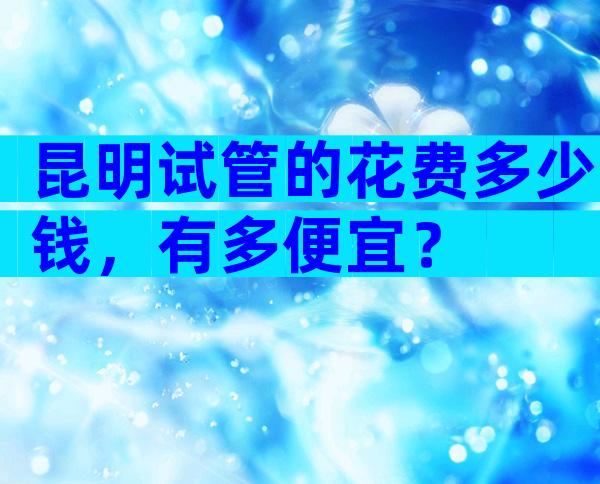 昆明试管的花费多少钱，有多便宜？