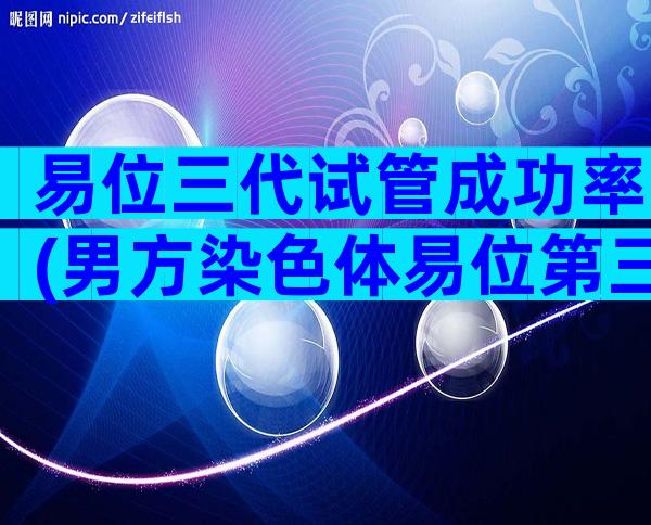 易位三代试管成功率(男方染色体易位第三代试管成功率)
