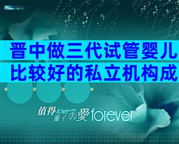 晋中做三代试管婴儿比较好的私立机构成功率排名,各机构口碑排名大公开
