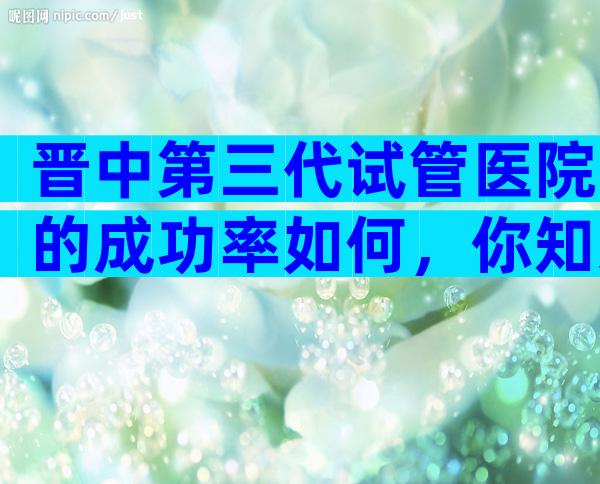 晋中第三代试管医院的成功率如何，你知道有哪些吗？