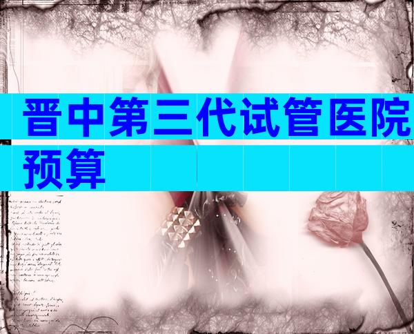 晋中第三代试管医院预算