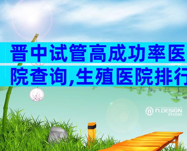 晋中试管高成功率医院查询,生殖医院排行名单