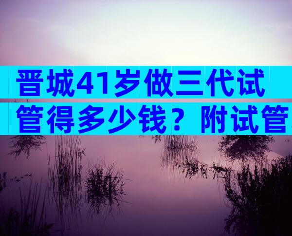 晋城41岁做三代试管得多少钱？附试管攻略参考