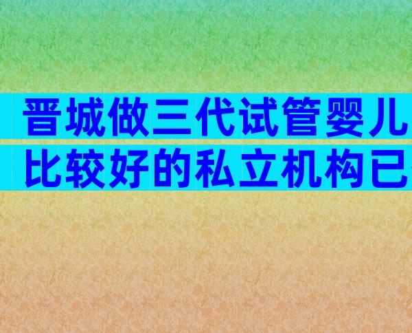 晋城做三代试管婴儿比较好的私立机构已公布