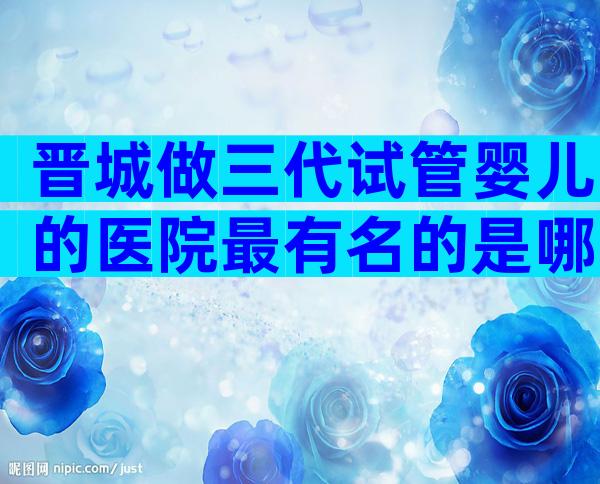 晋城做三代试管婴儿的医院最有名的是哪些(公立+私立)