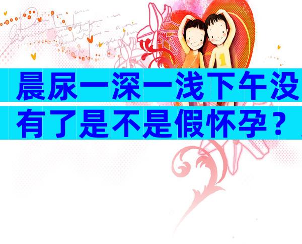 晨尿一深一浅下午没有了是不是假怀孕？晨尿弱阳下午没有了