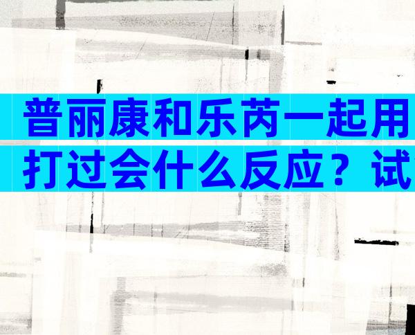 普丽康和乐芮一起用打过会什么反应？试管普丽康加乐芮