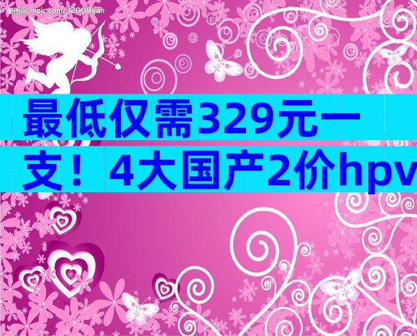 最低仅需329元一支！4大国产2价hpv疫苗品牌价格对比
