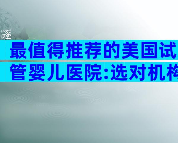 最值得推荐的美国试管婴儿医院:选对机构事半功倍