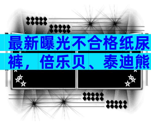 最新曝光不合格纸尿裤，倍乐贝、泰迪熊真不值得信赖