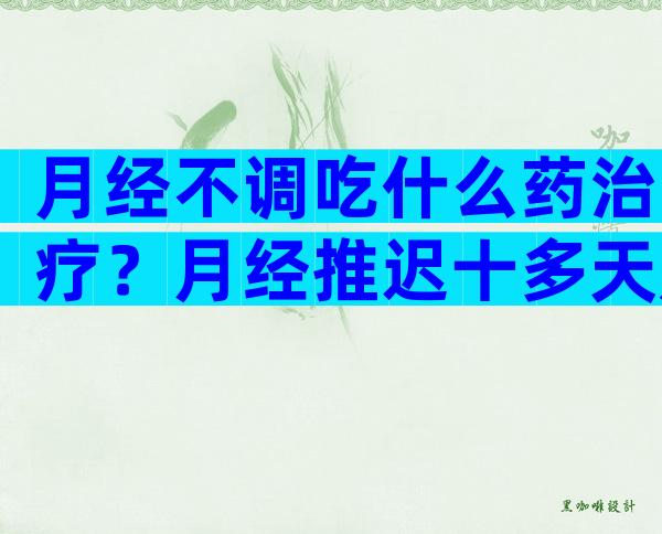 月经不调吃什么药治疗？月经推迟十多天是什么原因？