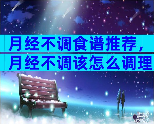 月经不调食谱推荐，月经不调该怎么调理身体？
