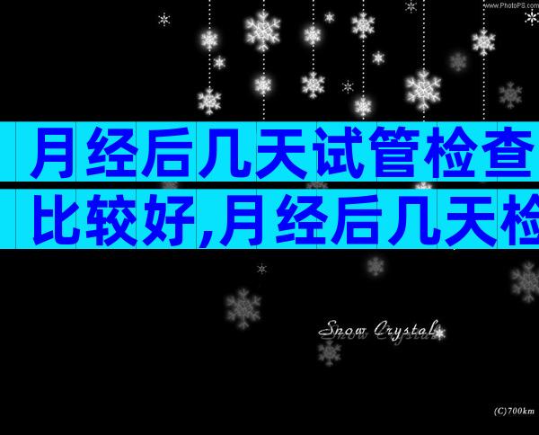 月经后几天试管检查比较好,月经后几天检查试管婴儿