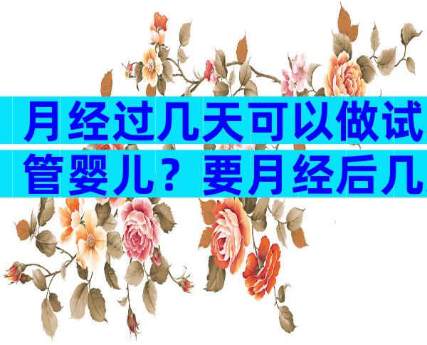 月经过几天可以做试管婴儿？要月经后几天做试管？