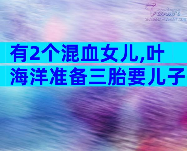 有2个混血女儿,叶海洋准备三胎要儿子,身价千万活成女性天花板