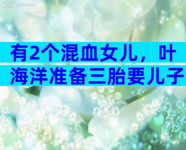 有2个混血女儿，叶海洋准备三胎要儿子，身价千万活成女性天花板