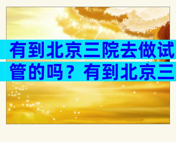 有到北京三院去做试管的吗？有到北京三院去做试管的吗？