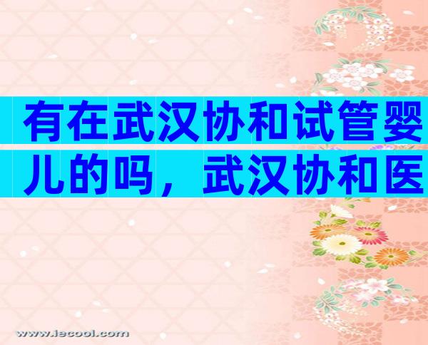 有在武汉协和试管婴儿的吗，武汉协和医院试管婴儿怎么样