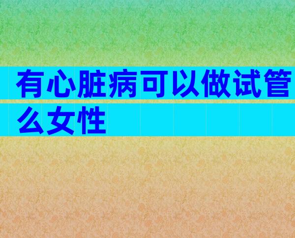 有心脏病可以做试管么女性