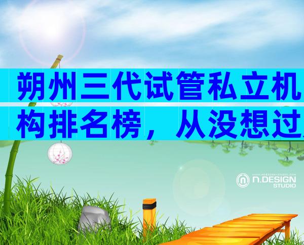 朔州三代试管私立机构排名榜，从没想过是这家