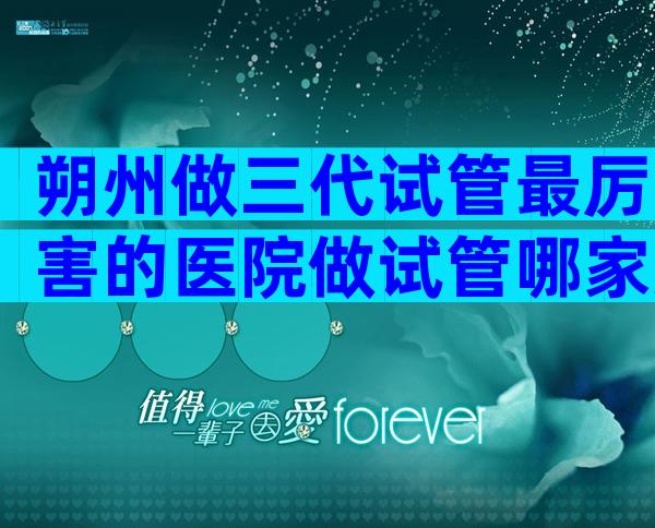 朔州做三代试管最厉害的医院做试管哪家好,附3家口碑好医院