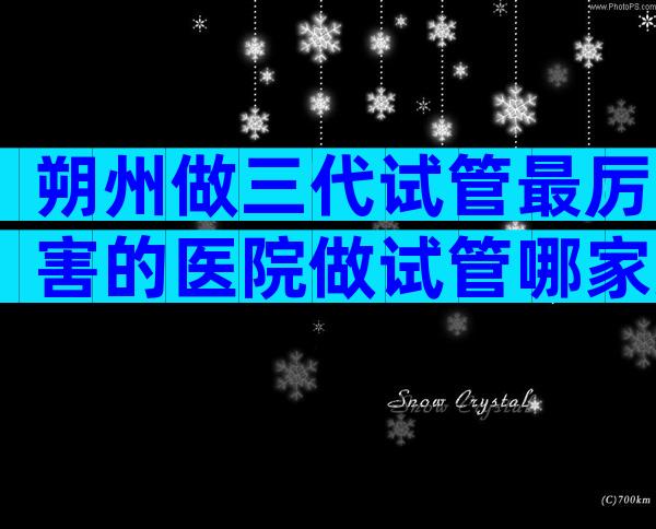 朔州做三代试管最厉害的医院做试管哪家好，附3家口碑好医院