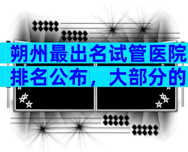 朔州最出名试管医院排名公布，大部分的都去这几家医院