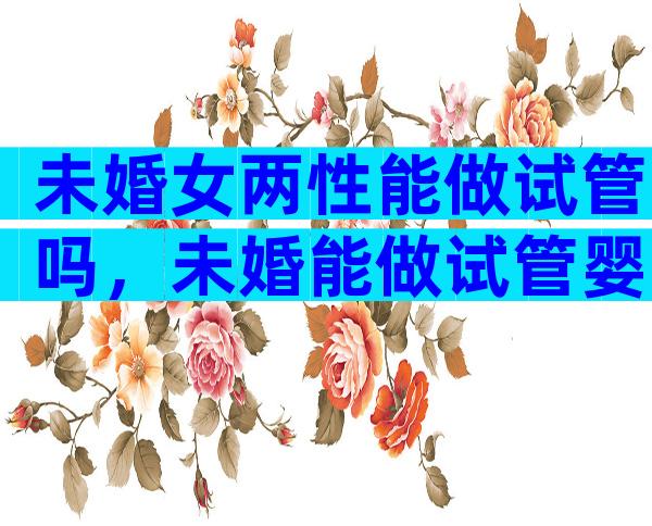 未婚女两性能做试管吗，未婚能做试管婴儿吗