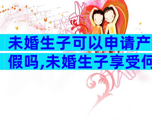 未婚生子可以申请产假吗,未婚生子享受何种待遇劳动法早有规定!